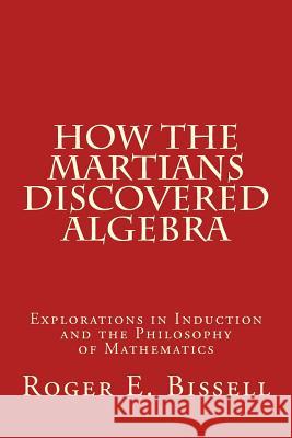 How the Martians Discovered Algebra: Explorations in Induction and the Philosophy of Mathematics Roger E. Bissell 9781548260620 Createspace Independent Publishing Platform