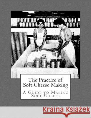 The Practice of Soft Cheese Making: A Guide to Making Soft Cheese C. W. Walker-Tisdale Theodore R. Robinson Sam Chambers 9781548321420 Createspace Independent Publishing Platform