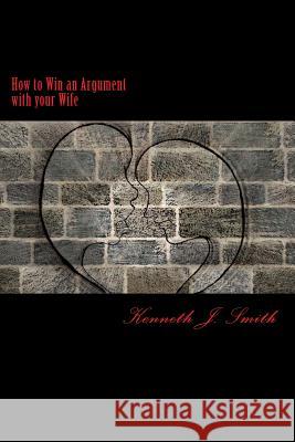 How to Win an Argument with Your Wife: Bringing Peace Into Your Marriage Kenneth J. Smith 9781548353834