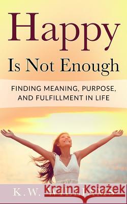 Happy Is Not Enough: Finding Meaning, Purpose, And Fulfillment In Life Williams, K. W. 9781548367299 Createspace Independent Publishing Platform