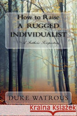 How to Raise A Rugged Individualist: -A Father's Perspective Watrous, Duke 9781548371500 Createspace Independent Publishing Platform