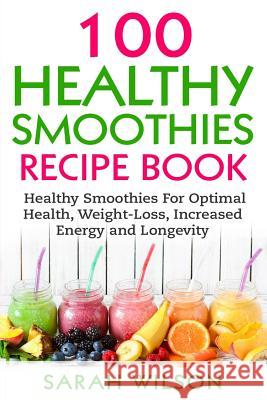 Smoothie Recipes: 100 Healthy Smoothies For Optimal Health, Weight Loss, Increased Energy And Longevity Sarah Wilson 9781548456184 Createspace Independent Publishing Platform