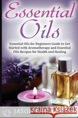 Essential Oils: Essential Oils for Beginners Guide to Get Started with Aromatherapy and Essential Oils Recipes for Health and Healing Jason Williams 9781548536541