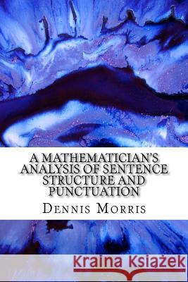 A Mathematician's Analysis of Sentence Structure and Punctuation: How to Write Proper Sentences with Proper Punctuation Dennis Morris 9781548589752 Createspace Independent Publishing Platform