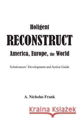 Holigent Reconstruct America, Europe, the World: Solutioneers' Development and Action Guide A. Nicholas Frank 9781548654771
