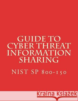 Guide to Cyber Threat Information Sharing: NiST SP 800-150 National Institute of Standards and Tech 9781548712853