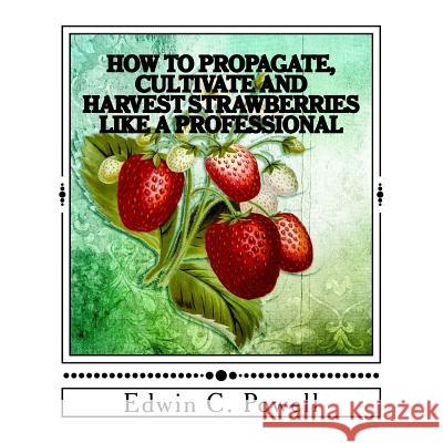 How to Propagate, Cultivate and Harvest Strawberries Like a Professional: Expert Tips on All Aspects of Growing Strawberries Edwin C. Powell 9781548723170 Createspace Independent Publishing Platform