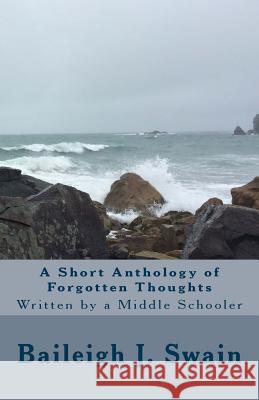 A Short Anthology of Forgotten Thoughts: Written by a Middle Schooler Baileigh J. Swain 9781548723415 Createspace Independent Publishing Platform