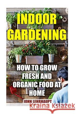 Indoor Gardening: How To Grow Fresh And Organic Food At Home Lehrhaupt, John 9781548735432 Createspace Independent Publishing Platform