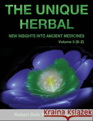 The Unique Herbal - Volume 5 (S-Z): New Insights into Ancient Medicine Rogers, Robert Dale 9781548750312