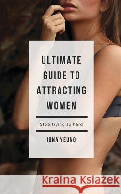 Ultimate Guide to Attracting Women: Tried and Test Tips That Work: What Women Wished You Knew Iona Yeung 9781548756048