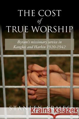 The Cost of True Worship: Byram's missionary service in Kangkei and Harbin 1920-1942 Armes, Stanley 9781548793418