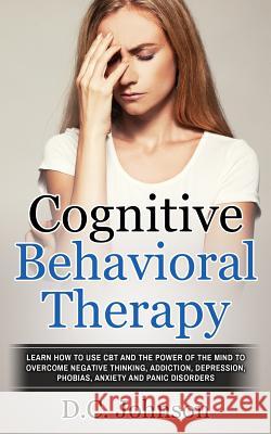 Cognitive Behavioral Therapy: Learn How To Use CBT And The Power Of The Mind To Overcome Negative Thinking, Addiction, Depression, Phobias, Anxiety Johnson, D. C. 9781548795719 Createspace Independent Publishing Platform