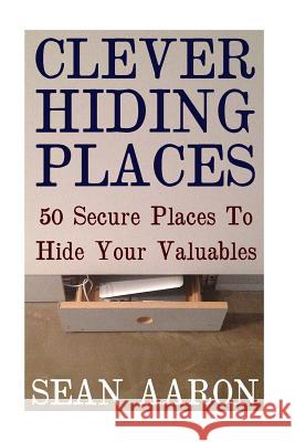 Clever Hiding Places: 50 Secure Places To Hide Your Valuables Aaron, Sean 9781548819330 Createspace Independent Publishing Platform