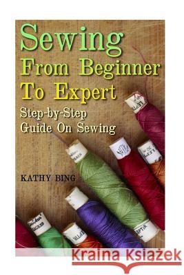 Sewing From Beginner To Expert: Step-by-Step Guide On Sewing Bing, Kathy 9781548819354 Createspace Independent Publishing Platform