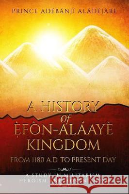 A History Of Efon-Alaaye Kingdom From 1180 A.D. To Present Day: A Study in Militarism, Heroism and Adventurism Aladejare, Adeyonbo 9781548835620 Createspace Independent Publishing Platform