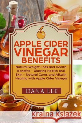 Apple Cider Vinegar Benefits: Natural Weight Loss - Glowing Health and Skin - Natural Cures and Alkaline Healing with Apple Cider Vinegar Dana Lee 9781548867720 Createspace Independent Publishing Platform