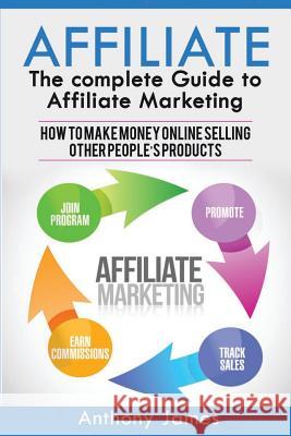 Affiliate: The Complete Guide to Affiliate Marketing (How to Make Money Online Selling Other People's Products) Anthony James 9781548895686