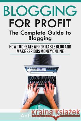Blogging for Profit: The Complete Guide to Blogging (How to Create a Profitable Blog and Make Serious Money Online) Anthony James 9781548896492