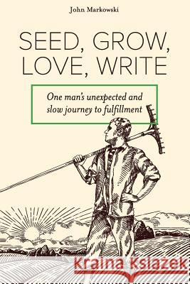 Seed, Grow, Love, Write: One Man's Unexpected and Slow Journey to Fulfillment John T. Markowski 9781548898151 Createspace Independent Publishing Platform