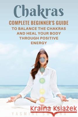 Chakras: Complete Beginner's Guide To Balance The Chakras And Heal Your Body Through Positive Energy Swarna, Yasmine 9781548913519 Createspace Independent Publishing Platform