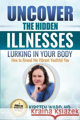 Uncover the Hidden Illnesses Lurking in Your Body: How to Reveal the Vibrant Youthful You Kirsten Ward 9781548915452