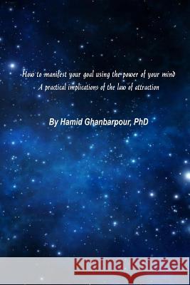 How to Manifest Your Goal Using the Power of Mind: A Practical Implication of the Law of Attraction Hamid Ghanbarpou 9781548957971
