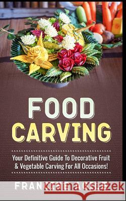 Food Carving: Your Definitive Guide to Decorative Fruit & Vegetable Carving for All Occasions! Francine Agile 9781548990411 Createspace Independent Publishing Platform