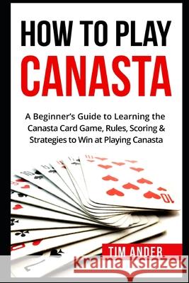 How To Play Canasta: A Beginner's Guide to Learning the Canasta Card Game, Rules, Scoring & Strategies Tim Ander 9781549706110 Independently Published