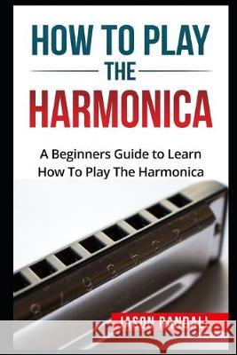 How To Play The Harmonica: A Beginners Guide to Learn How To Play The Harmonica Jason Randall 9781549709050 Independently Published