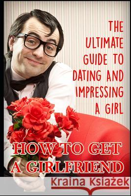 Girlfriend: The Ultimate Guide to Dating and Impressing a Girl: How to Get a Girlfriend George K 9781549783593 Independently Published