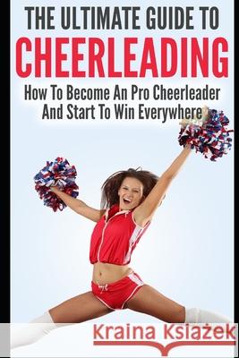 The Ultimate Guide To CheerLeading: How To Become A Pro Cheerleader And Start To Win Everywhere Allison Lewis 9781549790904 Independently Published