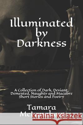 Illuminated by Darkness: A Collection of Dark, Deviant, Demented, Naughty and Macabre Short Stories and Poetry Tamara McLanahan 9781549986673 Independently Published