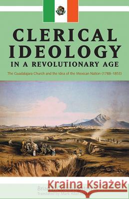 Clerical Ideology in a Revolutionary Age: The Guadalajara Church and the Idea of the Mexican Nation, 1788-1853 Connaughton, Brian F. 9781552380833 