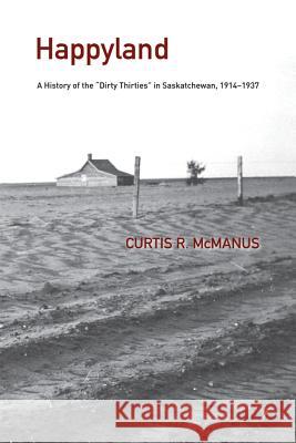 Happyland: A History of the Dirty Thirties in Saskatchewan, 1914-1937 McManus, Curtis 9781552385241 University of Calgary Press