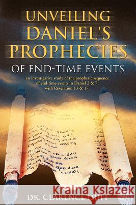 Unveiling Daniel's Prophecies of End-Time Events: an investigative study of the prophetic sequence of end time events in Daniel 2 & 7, with Revelation Duff, Clarence 9781553067993 Essence Publishing (Canada)
