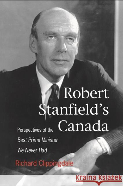 Robert Stanfield's Canada: Perspectives of the Best Prime Minister We Never Had Richard Clippingdale 9781553392187