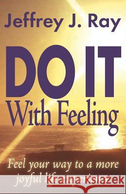Do It with Feeling: Feel Your Way to a More Joyful Life Experience Ray, Jeffrey J. 9781553694106 Trafford Publishing
