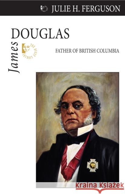 James Douglas: Father of British Columbia Julie H. Ferguson 9781554884094