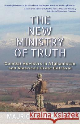 The New Ministry of Truth: Combat Advisors in Afghanistan and America's Great Betrayal Maurice L. Naylo 9781555719456 Hellgate Press