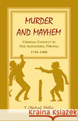 Murder and Mayhem: Criminal Conduct in Old Alexandria, Virginia, 1749-1900 T. Michael Miller 9781556131158 Heritage Books