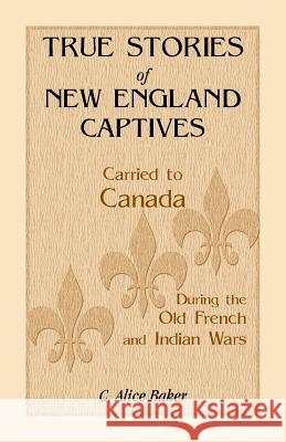 True Stories of New England Captives Carried to Canada During the Old French and Indian Wars C. Alice Baker 9781556134203