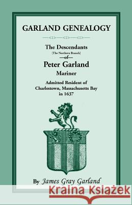 Garland Genealogy: The Descendants [Northern Branch] of Peter Garland, Mariner, Admitted Resident of Charlestown, Massachusetts Bay, in 1 Garland, James Gray 9781556138072