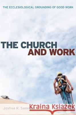 The Church and Work: The Ecclesiological Grounding of Good Work Joshua R. Sweeden Michael Cartwright 9781556352058