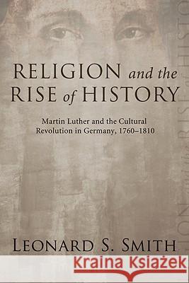 Religion and the Rise of History: Martin Luther and the Cultural Revolution in Germany, 1760-1810 Smith, Leonard S. 9781556358302 Cascade Books