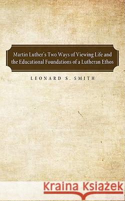 Martin Luther's Two Ways of Viewing Life and the Educational Foundation of a Lutheran Ethos Leonard S. Smith 9781556359927 Pickwick Publications