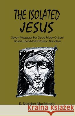 The Isolated Jesus: Seven Messages for Good Friday or Lent Based Upon Mark's Passion Narrative Roy Sheldon MacKenzie R. Sheldon MacKenzie 9781556737039 CSS Publishing Company