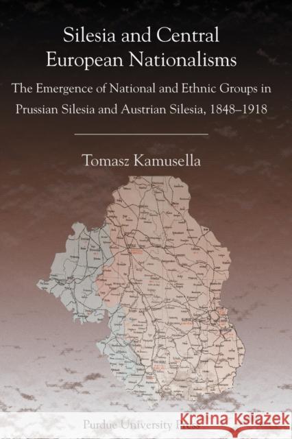 Silesia and Central European Nationalisms: The Emergence of National and Ethnic Groups in Prussian Silesia and Austrian Silesia, 1848-1918 Kamusella, Tomasz 9781557533715 Purdue University Press