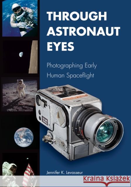 Through Astronaut Eyes: Photographing Early Human Spaceflight Jennifer K. Levasseur 9781557539311 Purdue University Press