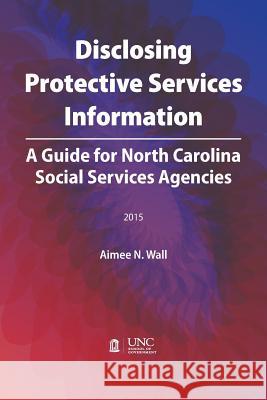 Disclosing Protective Services Information: A Guide for North Carolina Social Services Agencies Aimee N. Wall 9781560118473